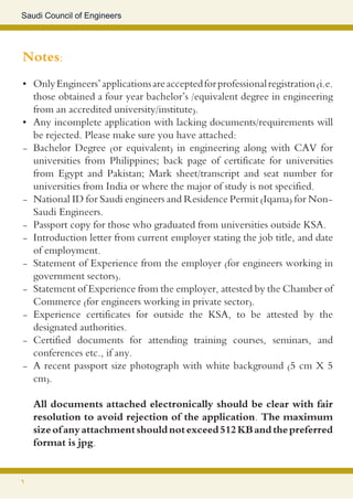 Saudi Council of Engineers




Notes:
•	 Only Engineers’ applications are accepted for professional registration (i.e.
   those obtained a four year bachelor’s /equivalent degree in engineering
   from an accredited university/institute).
•	 Any incomplete application with lacking documents/requirements will
   be rejected. Please make sure you have attached:
- Bachelor Degree (or equivalent) in engineering along with CAV for
   universities from Philippines; back page of certificate for universities
   from Egypt and Pakistan; Mark sheet/transcript and seat number for
   universities from India or where the major of study is not specified.
- National ID for Saudi engineers and Residence Permit (Iqama) for Non-
   Saudi Engineers.
- Passport copy for those who graduated from universities outside KSA.
- Introduction letter from current employer stating the job title, and date
   of employment.
- Statement of Experience from the employer (for engineers working in
   government sectors).
- Statement of Experience from the employer, attested by the Chamber of
   Commerce (for engineers working in private sector).
- Experience certificates for outside the KSA, to be attested by the
   designated authorities.
- Certified documents for attending training courses, seminars, and
   conferences etc., if any.
- A recent passport size photograph with white background (5 cm X 5
   cm).

    All documents attached electronically should be clear with fair
    resolution to avoid rejection of the application. The maximum
    size of any attachment should not exceed 512 KB and the preferred
    format is jpg.


6
 