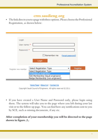 Professional Accreditation System




                           crm.saudieng.org
•	 The link directs you to a page with three options. Please choose the Professional
   Registration, as shown below:




•	 If you have created a User Name and Password early, please login using
   them. The system will take you to the page where you left during your last
   visit or to the follow up page. You can find here any notifications sent to you
   by SCE, such as missing documents, if any etc.

After completion of your membership you will be directed to the page
shown in figure (1):



                                                                                   7
 