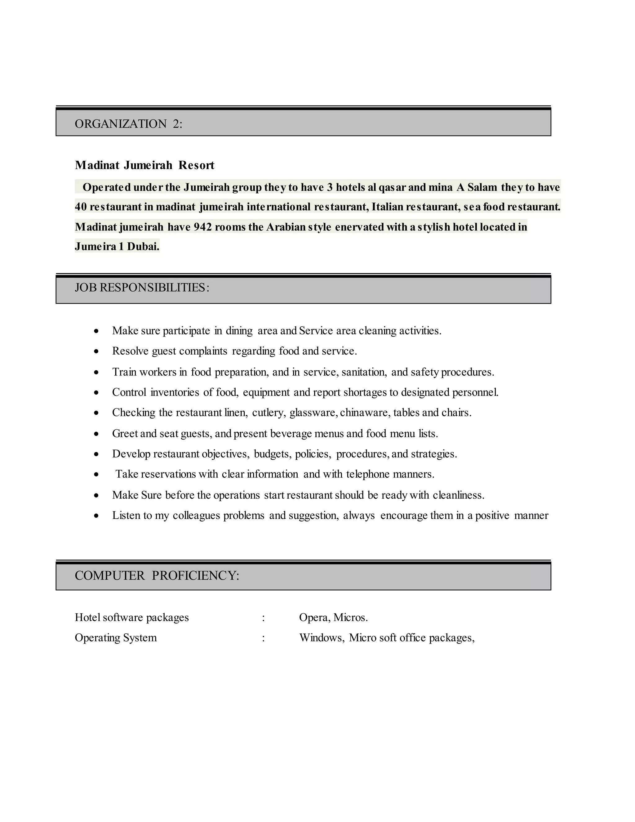 ORGANIZATION 2:
Madinat Jumeirah Resort
Operated under the Jumeirah group they to have 3 hotels al qasar and mina A Salam they to have
40 restaurant in madinat jumeirah international restaurant, Italian restaurant, sea food restaurant.
Madinat jumeirah have 942 rooms the Arabian style enervated with a stylish hotel located in
Jumeira 1 Dubai.
JOB RESPONSIBILITIES:
 Make sure participate in dining area and Service area cleaning activities.
 Resolve guest complaints regarding food and service.
 Train workers in food preparation, and in service, sanitation, and safety procedures.
 Control inventories of food, equipment and report shortages to designated personnel.
 Checking the restaurant linen, cutlery, glassware,chinaware, tables and chairs.
 Greet and seat guests, and present beverage menus and food menu lists.
 Develop restaurant objectives, budgets, policies, procedures,and strategies.
 Take reservations with clear information and with telephone manners.
 Make Sure before the operations start restaurant should be ready with cleanliness.
 Listen to my colleagues problems and suggestion, always encourage them in a positive manner
COMPUTER PROFICIENCY:
Hotel software packages : Opera, Micros.
Operating System : Windows, Micro soft office packages,
 