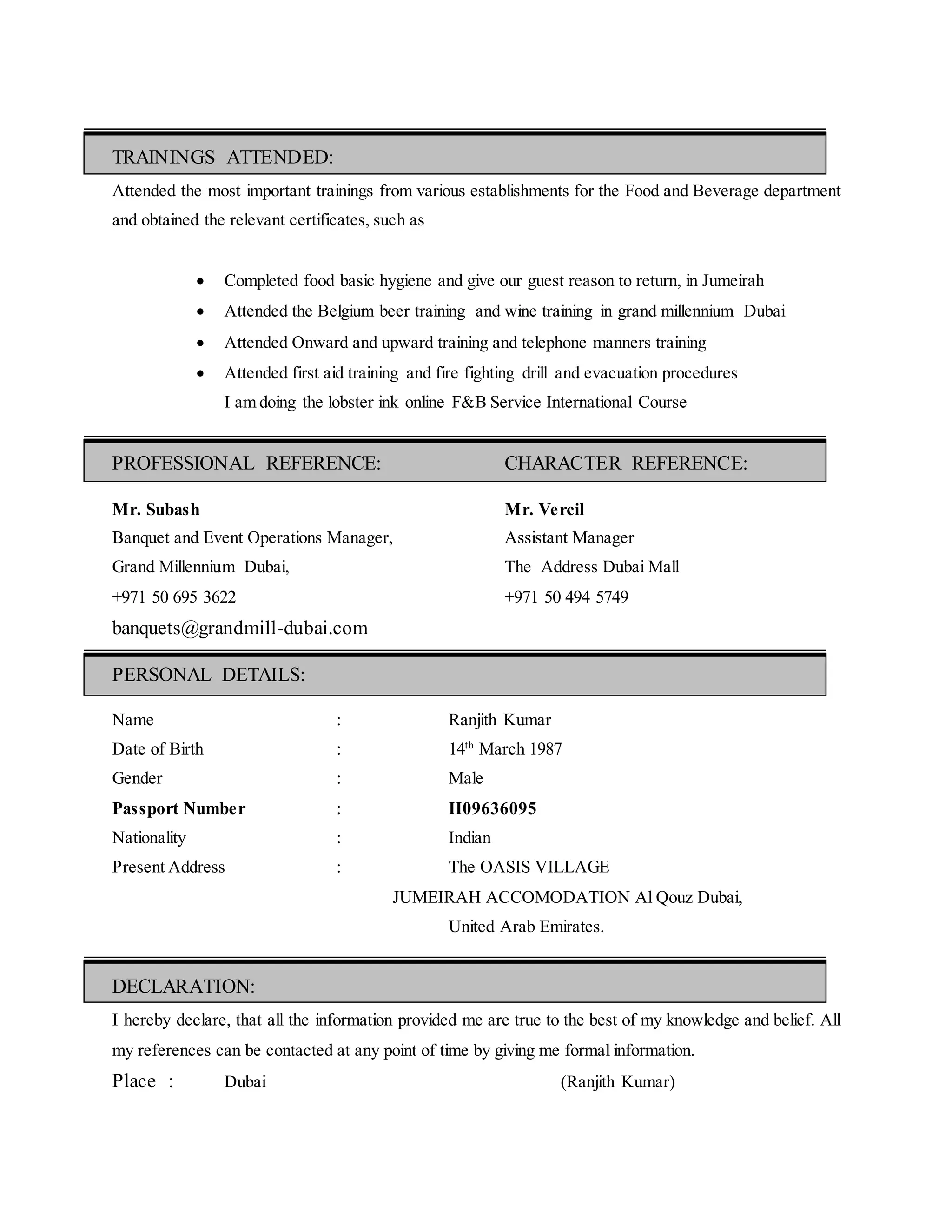 TRAININGS ATTENDED:
Attended the most important trainings from various establishments for the Food and Beverage department
and obtained the relevant certificates, such as
 Completed food basic hygiene and give our guest reason to return, in Jumeirah
 Attended the Belgium beer training and wine training in grand millennium Dubai
 Attended Onward and upward training and telephone manners training
 Attended first aid training and fire fighting drill and evacuation procedures
I am doing the lobster ink online F&B Service International Course
PROFESSIONAL REFERENCE: CHARACTER REFERENCE:
Mr. Subash Mr. Vercil
Banquet and Event Operations Manager, Assistant Manager
Grand Millennium Dubai, The Address Dubai Mall
+971 50 695 3622 +971 50 494 5749
banquets@grandmill-dubai.com
PERSONAL DETAILS:
Name : Ranjith Kumar
Date of Birth : 14th
March 1987
Gender : Male
Passport Number : H09636095
Nationality : Indian
Present Address : The OASIS VILLAGE
JUMEIRAH ACCOMODATION Al Qouz Dubai,
United Arab Emirates.
DECLARATION:
I hereby declare, that all the information provided me are true to the best of my knowledge and belief. All
my references can be contacted at any point of time by giving me formal information.
Place : Dubai (Ranjith Kumar)
 