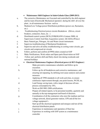 • Maintenance Shift Engineer in Saint-Gobain Glass (2009-2013)
a. The corrective Maintenance are Executed and controlled by the shift engineer
and his team (Electrical& Mechanical operator) during the shift all over the
plant , in all maintenance Sections such as
b. Medium/Low Voltage power Distribution problems (power cut, fluctuation,
etc.)
c. Troubleshooting Electrical power circuits Breakdown (Drives, circuit
breakers, contactors, fuses, etc. )
d. Distributed control system (DCS) (YOKOGAWA Centum 3000) &
Supervisory Control And Data Acquisition system (SCADA) (Wincc)
e. Basic Natural gas, Nitrogen, Air and Water circuit instruments
f. Supervise troubleshooting of Mechanical breakdowns
g. Supervise and solve all utility troubleshooting in cooling water circuits, gas
circuits and compressed air circuits
h. Follow, perform and confirm all PPM orders created on SAP
i. Make Notifications, Work orders and Spare parts Reservation on SAP
j. Follow and perform shift and Daily check lists during weekends and
national holidays
• Electrical Maintenance Engineer (Electrical power & DCS Engineer)
a. Make preventive maintenance schedules and follow up its
execution.
b. Follow up for all breakdowns and corrective maintenance, and
ensuring not repeating, by defining root-cause analysis and counter
measures
c. Applying all TPM standards in all work activities, to ensure
continuous improvement through, one point lessons, WCM, etc.
d. Lead Energy saving team, with a target of decrease all non-
process consumption by 10%.
e. Work on ISO 9001:2008 certifications.
f. Prepare all related reports, to be presented monthly, quarterly and
annually to the top management and board of directors.
g. Coordination of all the contractors who erect the medium and low
voltage network, diesel generator station, UPS and all the low
voltage equipment’s
h. Start up all the electrical equipment and energize and test all the
electrical distribution panels
i. Experience in maintenance and operation of float line
j. Experience in working with SAP system as a maintenance
controller
 