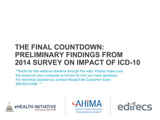THE FINAL COUNTDOWN:
PRELIMINARY FINDINGS FROM
2014 SURVEY ON IMPACT OF ICD-10
**Audio for this webinar streams through the web. Please make sure
the sound on your computer is turned on and you have speakers.
For technical assistance, contact ReadyTalk Customer Care:
800.843.9166. **
 