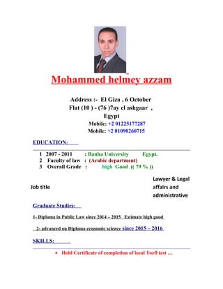 Mohammed helmey azzam
Address :- El Giza , 6 October
Flat (10 ) - (76 )7ay el ashgaar ,
Egypt
Mobile: +2 01225177287
Mobile: +2 01090260715
EDUCATION:
1 2007 - 2011 : Banha University Egypt.
2 Faculty of law : (Arabic department)
3 Overall Grade : high Good (( 79 % ))
Lawyer & Legal
affairs and
administrative
Job title
Graduate Studies:
1- Diploma in Public Law since 2014 – 2015 Estimate high good
2- advanced on Diploma economic science since 2015 – 2016
SKILLS:
• Hold Certificate of completion of local Toefl test …
 