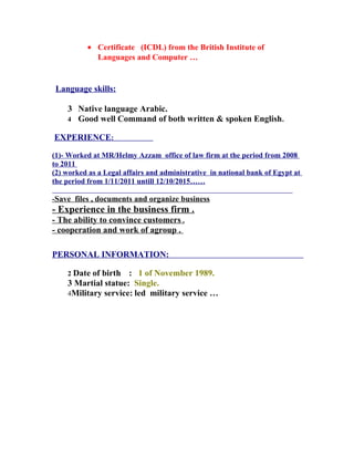 • Certificate (ICDL) from the British Institute of
Languages and Computer …
Language skills:
3 Native language Arabic.
4 Good well Command of both written & spoken English.
EXPERIENCE:
(1)- Worked at MR/Helmy Azzam office of law firm at the period from 2008
to 2011
(2) worked as a Legal affairs and administrative in national bank of Egypt at
the period from 1/11/2011 untill 12/10/2015……
-Save files , documents and organize business
- Experience in the business firm .
- The ability to convince customers .
- cooperation and work of agroup .
PERSONAL INFORMATION:
2 Date of birth : 1 of November 1989.
3 Martial statue: Single.
4Military service: led military service …
 