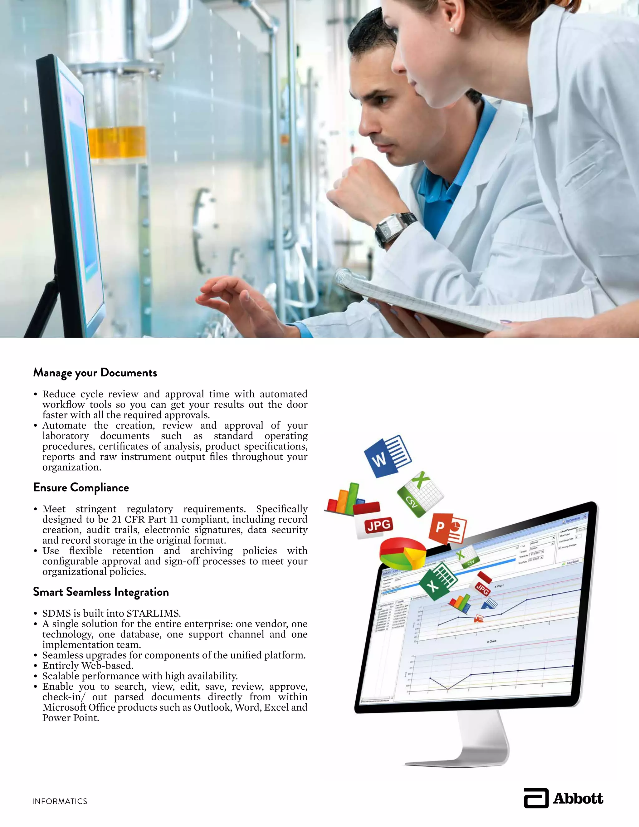 Manage your Documents
•	 Reduce cycle review and approval time with automated
workflow tools so you can get your results out the door
faster with all the required approvals.
•	 Automate the creation, review and approval of your
laboratory documents such as standard operating
procedures, certificates of analysis, product specifications,
reports and raw instrument output files throughout your
organization.
Ensure Compliance
•	 Meet stringent regulatory requirements. Specifically
designed to be 21 CFR Part 11 compliant, including record
creation, audit trails, electronic signatures, data security
and record storage in the original format.
•	 Use flexible retention and archiving policies with
configurable approval and sign-off processes to meet your
organizational policies.
Smart Seamless Integration
•	 SDMS is built into STARLIMS.
•	 A single solution for the entire enterprise: one vendor, one
technology, one database, one support channel and one
implementation team.
•	 Seamless upgrades for components of the unified platform.
•	 Entirely Web-based.
•	 Scalable performance with high availability.
•	 Enable you to search, view, edit, save, review, approve,
check-in/ out parsed documents directly from within
Microsoft Office products such as Outlook, Word, Excel and
Power Point.
 