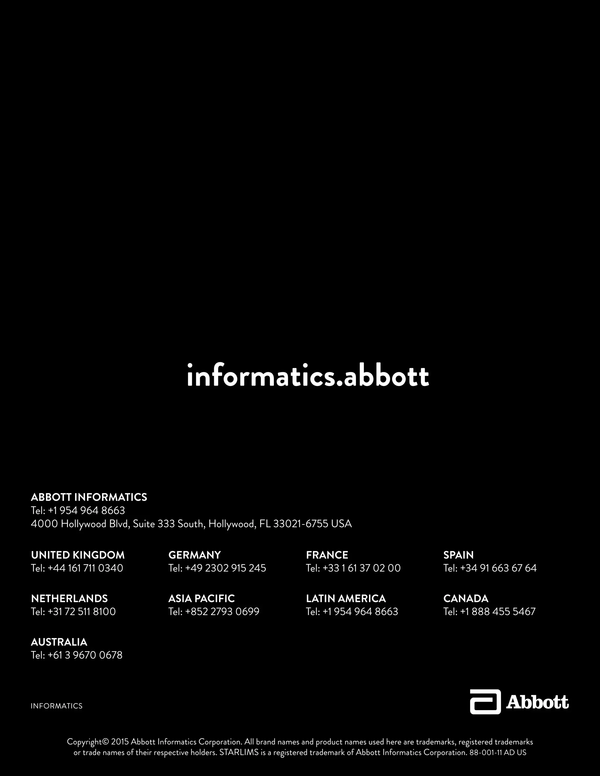 informatics.abbott
Copyright© 2015 Abbott Informatics Corporation. All brand names and product names used here are trademarks, registered trademarks
or trade names of their respective holders. STARLIMS is a registered trademark of Abbott Informatics Corporation. 88-001-11 AD US
UNITED KINGDOM
Tel: +44 161 711 0340
NETHERLANDS
Tel: +31 72 511 8100
AUSTRALIA
Tel: +61 3 9670 0678
GERMANY
Tel: +49 2302 915 245
ASIA PACIFIC
Tel: +852 2793 0699
FRANCE
Tel: +33 1 61 37 02 00
LATIN AMERICA
Tel: +1 954 964 8663
SPAIN
Tel: +34 91 663 67 64
CANADA
Tel: +1 888 455 5467
ABBOTT INFORMATICS
Tel: +1 954 964 8663
4000 Hollywood Blvd, Suite 333 South, Hollywood, FL 33021-6755 USA
 