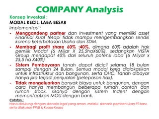 COMPANY Analysis
Konsep Investasi :
MODAL KECIL, LABA BESAR
Implementasi :
- Menggandeng partner dan Investment yang memiliki asset
Finansial Kuat tetapi tidak mampu mengembangkan sendiri
karena keterbatasan Usaha dan SDM.
- Membagi profit share 60% :40%, dimana 60% adalah hak
pemilik Modal (6 Miliar X 25,5haX60%), sedangkan VISTA
Group mendapat 40% dari seluruh potensi laba (6 Milyar x
25,5 ha X40%)
- Sistem Pembayaran tanah dapat dicicil selama 18 bulan
sampai dengan 24 Bulan. Semua modal kerja dialokasikan
untuk infrastruktur dan bangunan, serta OHC. Tanah dibayar
hanya jika terjadi penjualan (pelepasan hak).
- Tidak mengeluarkan banyak biaya untuk bangunan, dengan
cara hanya membangun beberapa rumah contoh dan
rumah stock, sisanya dengan sistem Indent dengan
memanfaatkan MOU dengan bank.
Catatan :
Harus didukung dengan skenario legal yang aman, melalui skenario pembentukan PT baru,
serta dilakukan PPJB & Kuasa-Kuasa
 