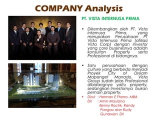 COMPANY Analysis
PT. VISTA INTERNUSA PRIMA
• Dikembangkan oleh PT. Vista
Internusa Prima, yang
merupakan Perusahaan PT
Vista Internusa Prima (afiliasi
Vista Corp) dengan Investor
yang core bussinesnya adalah
konsultan Property serta
Professional di bidangnya.
• Satu perusahaan dengan
culture yang berbeda menjadi
Proyek City of Dream
Mapanget Manado. Vista
Group sudah jelas Professional
dibidangnya yaitu property,
sedangkan Investornya bukan
pemain property.
• Dirut : Herman E Fherro. MBA
Dir : Amin Maulana
Benny Rochk, Randy
Pangau dan Rudy
Gunawan. Dll
 