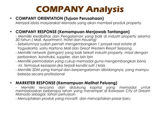 COMPANY Analysis
• COMPANY ORIENTATION (Tujuan Perusahaan)
Menjadi idola masyarakat Manado yang akan membeli produk property.
• COMPANY RESPONSE (Kemampuan Menjawab Tantangan)
- Memiliki kredibilitas dan Pengalaman yang baik di industri property selama
30 tahun ( Mall, Apartment, Hotel dan Housing)
- Sebelumnya sudah pernah mengembangkan 1 proyek real estate di
Yogyakarta, yaitu Hartono Mall dan Great Western Resort Serpong
- Memiliki network (jaringan) yang baik terkait industri property, misal dengan
perbankan, konstruksi, supplier, dan lain lain
- Memiliki permodalan yang cukup memadai guna mengembangkan bisnis
ini, termasuk kesiapan jika terjadi kondisi sulit / krisis
- Memiliki SDM yang trampil dan berpengalaman dibidangnya, yang mampu
bekerja secara professional
• MARKETER RESPONSE (Kemampuan Melihat Peluang)
- Memiliki rencana dan didukung kapital yang memadai untuk
membebaskan beberapa lahan yang menempel di Kawasan City of Dream
Manado sebagai lahan perluasan
- Menciptakan produk yang inovatif, dan menciptakan pasar baru
 