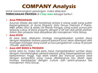 COMPANY Analysis
Untuk memenangkan persaingan, maka dilakukan
PERENCANAAN STRATEGIS di 3 key area sebagai berikut ;
• Area PERUSAHAAN
Susunan Direksi diisi oleh kombinasi antara 2 orang wakil yang sudah
berpengalaman di dunia Property Vista Group (Herman E Fherro.
MBA selaku Dirut & selaku Dir Randy Pangau yang sudah punya jam
terbang cukup di bisnis property dengan 2 Dir lain dari pihak partner.
Sistem dan prosedur bisa diduplikasi ala manajemen Vista Group.
• Area DIVISI
Di area divisi, dilakukan strategy mengalokasikan sumber daya
dengan kebijakan bahwa personil-personil kunci akan ditempati oleh
manager-manager yang sudah punya pengalaman cukup di proyek
–Proyek sejenisnya.
• Area UNIT BISNIS & PRODUKSI
Untuk area ini, maka tak perlu harus mengalokasikan sumber daya
dengan mendatangkan personil-personil yang berpengalaman serta
berkomitmen tinggi. Tapi lebih efektif jika mencari potensi lokal
dengan kompetensi yang cukup dibidangnya lalu dilatih agar
mampu beradaptasi dengan culture dan sistem-prosedur ala
manajemen Vista Group.
 