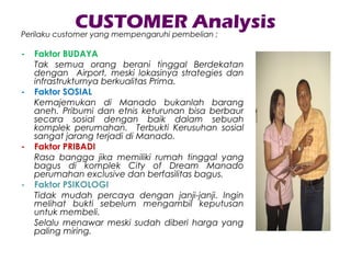 CUSTOMER AnalysisPerilaku customer yang mempengaruhi pembelian ;
- Faktor BUDAYA
Tak semua orang berani tinggal Berdekatan
dengan Airport, meski lokasinya strategies dan
infrastrukturnya berkualitas Prima.
- Faktor SOSIAL
Kemajemukan di Manado bukanlah barang
aneh. Pribumi dan etnis keturunan bisa berbaur
secara sosial dengan baik dalam sebuah
komplek perumahan. Terbukti Kerusuhan sosial
sangat jarang terjadi di Manado.
- Faktor PRIBADI
Rasa bangga jika memiliki rumah tinggal yang
bagus di komplek City of Dream Manado
perumahan exclusive dan berfasilitas bagus.
- Faktor PSIKOLOGI
Tidak mudah percaya dengan janji-janji. Ingin
melihat bukti sebelum mengambil keputusan
untuk membeli.
Selalu menawar meski sudah diberi harga yang
paling miring.
 