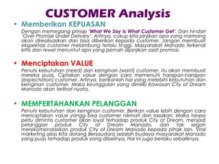 CUSTOMER Analysis
• Memberikan KEPUASAN
Dengan memegang prinsip ‘What We Say Is What Customer Get’. Dan hindari
‘Over Promise Under Delivery’. Artinya, cukup kita janjikan apa yang memang
akan direalisasikan dan bisa diberikan kepada customer. Jangan membuat
ekspektasi customer melambung terlalu tinggi. Masyarakat Manado terkenal
kritis dan rewel menuntut apa yang pernah dijanjikan saat promosi.
• Menciptakan VALUE
Penuhi kebutuhan (need) dan keinginan (want) customer, itu akan membuat
mereka puas. Ciptakan value dengan cara memenuhi harapan-harapan
(expectation) customer. Artinya, berikanlah hal yang melebihi kebutuhan dan
keinginan customer. Maka keunggulan yang dimiliki Kawasan City of Dream
Manado akan terlihat nyata.
• MEMPERTAHANKAN PELANGGAN
Penuhi kebutuhan dan keinginan customer. Berikan value lebih dengan cara
menciptakan value yangg bisa customer nikmati dan rasakan. Maka tanpa
perlu diminta customer akan loyal terhadap produk City of Dream, menjadi
pelanggan produk City of Dream Manado, dan tak segan
merekomendasikan produk City of Dream Manado kepada pihak lain. Viral
marketing alias Kita dorang Bersaudara adalah budaya masyarakat Manado
yang puas terhadap produk yang dibelinya. Hal ini juga berlaku sebaliknya.
 