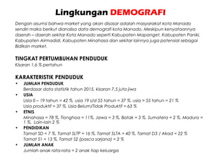 Lingkungan DEMOGRAFI
Dengan asumsi bahwa market yang akan disasar adalah masyarakat kota Manado
sendiri maka berikut dianalisa data demografi kota Manado. Meskipun kenyataannya
daerah – daerah sekitar Kota Manado seperti Kabupaten Mapanget, Kabupaten Paniki,
Kabupaten Airmadidi, Kabupaten Minahasa dan sekitar lainnya juga potensial sebagai
Bidikan market.
TINGKAT PERTUMBUHAN PENDUDUK
Kisaran 1,6 % pertahun
KARAKTERISTIK PENDUDUK
• JUMLAH PENDUDUK
Berdasar data statistik tahun 2015, kisaran 7,5 juta jiwa
• USIA
Usia 0 – 19 tahun = 42 %, usia 19 s/d 55 tahun = 37 %, usia > 55 tahun = 21 %
Usia produktif = 37 %, Usia Belum/Tidak Produktif = 63 %
• ETNIS
Minahasa = 78 %, Tionghoa = 11%, Jawa = 3 %, Batak = 3 %, Sumatera = 2 %, Madura =
1 %, Lain-lain 2 %
• PENDIDIKAN
Tamat SD = 7 %, Tamat SLTP = 16 %, Tamat SLTA = 40 %, Tamat D3 / Akad = 22 %
Tamat S1 = 13 %, Tamat S2 (pasca sarjana) = 2 %
• JUMLAH ANAK
Jumlah anak rata-rata = 2 anak tiap keluarga
 