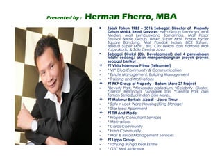 Presented by : Herman Fherro, MBA
 Sejak Tahun 1985 – 2016 Sebagai: Director of Property
Group Mall & Retail Services; Hero Group Surabaya, Mall
Medan, Mall Lembuswana Samarinda, Mall Pasar
Festival Bakrie Group, Basko Super Mall, Paskal Hyper
Square Bandung, Mall Pondok Indah, BCS Batam,
Belleza Super Mall , BTC City Bekasi dan Hartono Mall
Yogyakarta & Solo Central Java
 Sebagai Direksi (Dir. Development) dari 4 perusahaan
telah/ sedang/ akan mengembangkan proyek-proyek
sebagai berikut ;
 PT Vista Internusa Prima (Telkomsel)
- * VIP Club Community & Communication
- * Estate Management, Building Management
- * Training and Motivations
 PT PKP Group of Property – Batam More 27 Project
- *Beverly Park, *Alexander palladium, *Celebrity Cluster,
*Taman Bellanova, *Anggrek Sari, *Central Park dan
Taman Setia Budi Indah dan More...
 PT Makmur Berkah Abadi – Jawa Timur
- * Safe n Lock Ware Housing (King Storage)
- * Star feed Apartment
 PT Tiff And Made
- * Property Consultant Services
- * Motivations
- * Cards Community
- * Hash Community
- * Mall & Retail Management Services
 PT Lippo Group
- * Tanjung Bunga Real Estate
- * GTC Mall Makassar
 