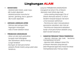 Lingkungan ALAM
• BAHAN BAKU
- Material alam (batu, pasir, kayu
dll) mudah diperoleh
- Material produk manufactur
(semen, genteng, kaca, gypsum
dll) mudah diperoleh
• LINTASAN JARINGAN LISTRIK
- Dilintasi oleh jaringan listrik
tegangan menengah
- Ada 3 tower didalam lokasi
• PERUBAHAN LINGKUNGAN
- Aliran air dari arah perbukitan
(sungai) mesti ditangkap
dan diarahkan/ ditata menuju
sungai terdekat
- Buangan air dari perumahan
sebelah (Paniki Indah) yang sudah eksis
terdahulu
Lanjutan PERUBAHAN LINGKUNGAN
mengarah ke lahan City of Dream
Manado mesti ditata dgn baik
- Lahan existing Mapanget City of
Dream Manado selama 15 tahun
terakhir menjadi resapan tak resmi
untuk kawasan sekitarnya
- Penimbunan akan menyebabkan
perubahan ekosistem dan tata air
- Penimbunan berpotensi sebabkan
banjir untuk perumahan sebelah yang
lebih rendah lokasinya
• HARAPAN TERHADAP PERAN PEMERINTAH
- Menata drainase dgn baik, terutama
memperbesar riol kota
- Menata trafic didepan lokasi City
of Dream Manado yang berupa
jalan Ringroad agar bisa masuk ke lokasi
memperbesar jalur menuju lokasi
 