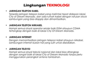 Lingkungan TEKNOLOGI
• JARINGAN TELEPON KABEL
Tersedia jaringan telepon kabel yang melintasi tepat didepan lokasi
City of Dream Manado, dan ada rumah kabel dengan ratusan stock
sambungan yang bisa diapply dan dimanfaatkan.
• JARINGAN TELEPON NIRKABEL
Hampir semua sinyal operator seluler baik GSM ataupun CDMA
tertangkap dengan baik di lokasi City Of Dream Manado.
• JARINGAN INTERNET
Dengan memanfaatkan jaringan telepon kabel ataupun nirkabel,
sambungan internet bukan hal yang sulit untuk disediakan.
• JARINGAN TELEVISI
Hampir semua sinyal televisi nasional dan lokal bisa ditangkap
dengan sangat baik di lokasi City of Dream Manado tanpa perlu
menggunakan perangkat antena tambahan.
 