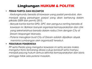 Lingkungan HUKUM & POLITIK
• PERAN PARPOL DAN KELOMPOK
- Kedungmundu berada di kawasan yang padat penduduk, dan
menjadi ajang persaingan parpol yang akan bertarung dalam
pilkada 2009 dan pemilu 2015.
- Banyak kantor-kantor DPD, DPC dan pengurus ranting berada di
kawasan ini. Bahkan banyak organisasi kemasyarakatan dan LSM
yang sekretariatnya berada dalam radius 3 km dengan City of
Dream Mapanget Manado.
- Potensi merugikan buat City of Dream adalah dijadikan obyek
meminta sumbangan oleh organisasi2 tersebut.
• PERATURAN PEMERINTAH
PP serta Perda yang mengatur kawasan ini serta secara makro
mengatur Kota Semarang dirasa cukup kondusif serta mampu
menjadi payung hukum semua aktivitas kemasyarakatan dan bisnis
sehingga tidak ada potensi masalah.
 