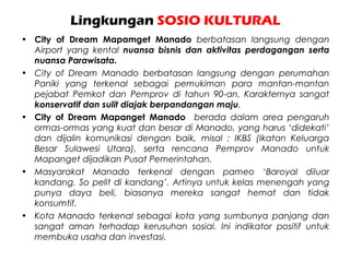 Lingkungan SOSIO KULTURAL
• City of Dream Mapamget Manado berbatasan langsung dengan
Airport yang kental nuansa bisnis dan aktivitas perdagangan serta
nuansa Parawisata.
• City of Dream Manado berbatasan langsung dengan perumahan
Paniki yang terkenal sebagai pemukiman para mantan-mantan
pejabat Pemkot dan Pemprov di tahun 90-an. Karakternya sangat
konservatif dan sulit diajak berpandangan maju.
• City of Dream Mapanget Manado berada dalam area pengaruh
ormas-ormas yang kuat dan besar di Manado, yang harus ‘didekati’
dan dijalin komunikasi dengan baik, misal ; IKBS (Ikatan Keluarga
Besar Sulawesi Utara), serta rencana Pemprov Manado untuk
Mapanget dijadikan Pusat Pemerintahan.
• Masyarakat Manado terkenal dengan pameo ‘Baroyal diluar
kandang, So pelit di kandang’. Artinya untuk kelas menengah yang
punya daya beli, biasanya mereka sangat hemat dan tidak
konsumtif.
• Kota Manado terkenal sebagai kota yang sumbunya panjang dan
sangat aman terhadap kerusuhan sosial. Ini indikator positif untuk
membuka usaha dan investasi.
 