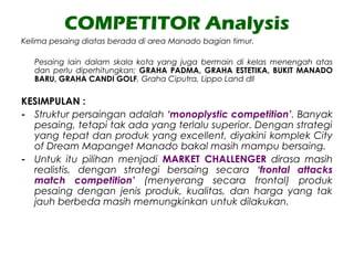 COMPETITOR Analysis
Kelima pesaing diatas berada di area Manado bagian timur.
Pesaing lain dalam skala kota yang juga bermain di kelas menengah atas
dan perlu diperhitungkan; GRAHA PADMA, GRAHA ESTETIKA, BUKIT MANADO
BARU, GRAHA CANDI GOLF, Graha Ciputra, Lippo Land dll
KESIMPULAN :
- Struktur persaingan adalah ‘monoplystic competition’. Banyak
pesaing, tetapi tak ada yang terlalu superior. Dengan strategi
yang tepat dan produk yang excellent, diyakini komplek City
of Dream Mapanget Manado bakal masih mampu bersaing.
- Untuk itu pilihan menjadi MARKET CHALLENGER dirasa masih
realistis, dengan strategi bersaing secara ‘frontal attacks
match competition’ (menyerang secara frontal) produk
pesaing dengan jenis produk, kualitas, dan harga yang tak
jauh berbeda masih memungkinkan untuk dilakukan.
 