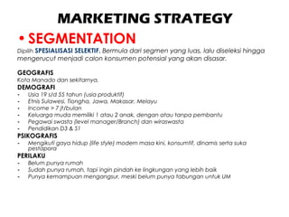 MARKETING STRATEGY
•SEGMENTATION
Dipilih SPESIALISASI SELEKTIF. Bermula dari segmen yang luas, lalu diseleksi hingga
mengerucut menjadi calon konsumen potensial yang akan disasar.
GEOGRAFIS
Kota Manado dan sekitarnya.
DEMOGRAFI
- Usia 19 s/d 55 tahun (usia produktif)
- Etnis Sulawesi, Tiongha, Jawa, Makasar, Melayu
- Income > 7 jt/bulan
- Keluarga muda memiliki 1 atau 2 anak, dengan atau tanpa pembantu
- Pegawai swasta (level manager/Branch) dan wiraswasta
- Pendidikan D3 & S1
PSIKOGRAFIS
- Mengikuti gaya hidup (life style) modern masa kini, konsumtif, dinamis serta suka
pestapora
PERILAKU
- Belum punya rumah
- Sudah punya rumah, tapi ingin pindah ke lingkungan yang lebih baik
- Punya kemampuan mengangsur, meski belum punya tabungan untuk UM
 