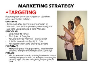 MARKETING STRATEGY
•TARGETING
Pasar segmen potensial yang akan dijadikan
obyek penjualan adalah ;
GEOGRAFIS
- Berdomisili atau bermata-pencaharian di
Manado dan Sekitarnya serta pendatang dari
luar kota yang bekerja di kota Manado
DEMOGRAFI
- Usia 30 s/d 45 tahun
- Etnis Jawa & Tiongha
- Keluarga muda memiliki 1 atau 2 anak
- Joint income diatas Rp. 6 juta /bln
- Pekerjaan wiraswasta atau peg. swasta
PSIKOGRAFIS
- Menyukai gaya hidup (life style) modern dan
dinamis, mengutamakan privacy & prestige
PERILAKU
- Belum memiliki rumah, dan ingin memiliki rumah
di komplek perumahan (bukan perkampungan
umum) Ingin pindah kelingkungan yang lebih
baik
 