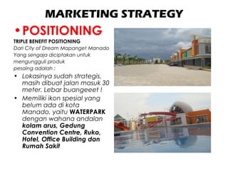 MARKETING STRATEGY
•POSITIONING
TRIPLE BENEFIT POSITIONING
Dari City of Dream Mapanget Manado
Yang sengaja diciptakan untuk
mengungguli produk
pesaing adalah ;
• Lokasinya sudah strategis,
masih dibuat jalan masuk 30
meter. Lebar buangeeet !
• Memiliki ikon spesial yang
belum ada di kota
Manado, yaitu WATERPARK
dengan wahana andalan
kolam arus, Gedung
Convention Centre, Ruko,
Hotel, Office Building dan
Rumah Sakit
 