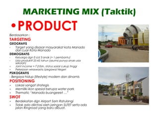 MARKETING MIX (Taktik)
•PRODUCTBerdasarkan ;
TARGETING
GEOGRAFIS
- Target yang disasar masyarakat kota Manado
dan Luar Kota Manado
DEMOGRAFIS
- Keluarga dgn 0 s/d 3 anak (+ 1 pembantu)
- Usia produktif 25-45 tahun (asumsi punya anak usia
sekolah)
- Joint income > 7 jt/bln, status sosial cukup tinggi
- Pekerjaan wiraswasta /pegawai Negeri
PSIKOGRAFIS
- Bergaya hidup (lifestyle) modern dan dinamis
POSITIONING
- Lokasi sangat strategis
- Memiliki ikon spesial berupa water park
- Thematic “Manado buangeeet …”
SWOT
- Berdekatan dgn Airport Sam Ratulangi
- Tidak ada dilintasi oleh jaringan SUTET serta ada
jalan Ringroad yang baru dibuat.
 