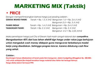 MARKETING MIX (Taktik)
• PRICE
Dengan mempertimbangkan bahwa harga jual pesaing adalah ;
GRAHA WAHID PANIKI Tanah = Rp. 1,5 Jt /m2 Bangunan 1 Lt = Rp. 2,6 Jt /m2
Bangunan 2 Lt = Rp. 3 Jt /m2
PANIKI INDAH Tanah = Rp. 1,4 Jt /m2 Bangunan = Rp. 2,4 Jt /m2
TAMANSARI PANIKI Tanah = Rp. 2 Jt /m2 Bangunan = Rp. 2 Jt /m2
Banganun 2 Lt = Rp. 2,25 Jt/m2
Maka penetapan harga jual City of Dream tadi masih sangat rasional dan competitive.
Mengorbankan 40% dari luas lahan efektif dgn harga under value juga bertujuan
untuk mengeduk cash money didepan guna mengcover terbatasnya modal
kerja yang disediakan. Sehingga progres lancar, karena didukung cash flow
yang sehat.
Catatan :
Keuntungan hanya dibebankan di tanah pada item bangunan, dalam budgeting ditinggikan Rp. 500.000,-
/m2 untuk antisipasi jika terjadi kenaikan harga material atau faktor tak terduga lainnya.
Harga diatas belum termasuk PPN
 