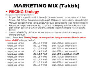 MARKETING MIX (Taktik)
• PRICING Strategy
Dengan mempertimbangkan bahwa ;
- Progres fisik kompetitor sudah berwujud karena mereka sudah eksis > 3 tahun
- Progres fisik City of Dream Manado masih 0% karena proyek baru akan dimulai
- Menjual dengan harga yang langsung equal dgn pesaing jelas tidak kompetitif
- Pada saat harga mencapai Rp. 1,5 Jt/m2, maka progres infrastruktur contoh
dan rumah contoh di City of Dream Manado sudah memadai (hukum pareto
berlaku)
- Luasan efektif City of Dream Manado cukup memadai untuk diterapkan
strategi gradual
Maka diterapkan ‘Strategi harga secara gradual dengan memakai kuota luasan
lahan efektif’ sebagai berikut ;
- Harga jual tanah Rp. 1,1 Jt /m2 dari 5 % luas lahan efektif
- Harga jual tanah Rp. 1,2 Jt /m2 dari 5 % luas lahan efektif
- Harga jual tanah Rp. 1,3 Jt /m2 dari 5 % luas lahan efektif
- Harga jual tanah Rp. 1,4 Jt /m2 dari 5 % luas lahan efektif
- Harga jual tanah Rp. 1,5 Jt /m2 dari 60 % luas lahan efektif
- Harga jual tanah Rp. 1,6 Jt /m2 dari 5 % luas lahan efektif
- Harga jual tanah Rp. 1,7 Jt /m2 dari 5 % luas lahan efektif
- Harga jual tanah Rp. 1,8 Jt /m2 dari 5 % luas lahan efektif
- Harga jual tanah Rp. 1,9 Jt /m2 dari 5 % luas lahan efektif
 
