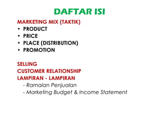 DAFTAR ISI
MARKETING MIX (TAKTIK)
• PRODUCT
• PRICE
• PLACE (DISTRIBUTION)
• PROMOTION
SELLING
CUSTOMER RELATIONSHIP
LAMPIRAN - LAMPIRAN
- Ramalan Penjualan
- Marketing Budget & Income Statement
 