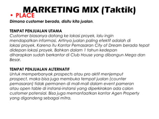 MARKETING MIX (Taktik)
• PLACE
Dimana customer berada, disitu kita jualan.
TEMPAT PENJUALAN UTAMA
Customer biasanya datang ke lokasi proyek, lalu ingin
mendapatkan informasi. Artinya jualan paling efektif adalah di
lokasi proyek. Karena itu Kantor Pemasaran City of Dream berada tepat
didepan lokasi proyek. Bahkan dalam 1 tahun kedepan
diharapkan sudah berkantor di Club House yang dibangun Mega dan
Besar.
TEMPAT PENJUALAN ALTERNATIF
Untuk memperbanyak prospects atau pro aktif menjemput
prospect, maka bisa juga membuka tempat jualan (counter
pemasaran) tidak permanen di mall-mall dalam event pameran
atau open table di instansi-instansi yang diperkirakan ada calon
customer potensial. Bisa juga memanfaatkan kantor Agen Property
yang digandeng sebagai mitra.
 
