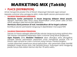 MARKETING MIX (Taktik)
• PLACE (DISTRIBUTION)
Untuk mengantar produk City of Dream Mapanget Manado agar sampai
kepada customer atau pengguna akhir, maka dipilih saluran pemasaran sbb ;
- SALURAN PEMASARAN LANGSUNG
Membuka kantor pemasaran in house langsung didepan lokasi proyek,
dengan memakai sales force yang dioptimalkan untuk peran sales di front
office sekaligus sales kanvas jika diperlukan.
Membuka stand pameran di mall, mendekatkan diri ke target customer
Kontribusi saluran pemasaran langsung ini diperkirakan mencapai 95%
- SALURAN PEMASARAN PERANTARA
Saluran ini hanya sebagai alternatif jika saluran langsung kurang optimal atau
tak mampu mengakses beberapa calon customer yang diluar jangkauan.
Agen Property serta Mediator Freelance akan dirangkul serta difungsikan
menjadi saluran pemasaran perantara untuk mengantar produk City of
Dream agar sampai ke calon customer yang mampu mereka jangkau.
Jumlah perantara seperlunya sesuai kebutuhan, dan perantara tidak memiliki
kebijakan harga khusus atau hak teritorial khusus. Hubungan serta tanggung
jawab hanya ada dalam bentuk nilai fee 1% serta waktu.
 