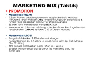 MARKETING MIX (Taktik)
• PROMOTION
• Menentukan TUJUAN
- Tujuan Promosi adalah agar seluruh masyarakat kota Manado
(terutama target market) TAHU tentang keunggulan produk ruko &
rumah yang dipasarkan oleh City of Dream Manado
- Setelah tahu, mereka terus mengINGATnya
- Karena sudah tahu dan selalu ingat, maka diharapkan target market
tersebut akan DATANG ke lokasi City of Dream Manado
• Menentukan BUDGET
- Budget dialokasikan 2,5% dari omset, dengan
nominal kisaran Rp. 2,8 Milyar untuk 48 bulan, alias Rp. 710 Jt/tahun
(Rp. 59 Jt/bln)
- 60% budget dialokasikan pada tahun ke-1 & ke-2
- Budget tersebut diluar alokasi untuk fee marketing atau fee
perantara
 