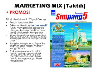 MARKETING MIX (Taktik)
• PROMOSI
Prinsip beriklan ala City of Dream;
- Pesan tersampaikan
- Dikomunikasikan secara kreatif
(unik, menggelitik), berbeda
dengan konsep beriklan biasa
yang dijalankan kompetitor
- Biaya iklan tidak terlalu mahal,
sehingga alokasi budget tidak
over
- Jangkauannya luas, tepat ke
segmen dan target market
yang disasar
- Frekwensinya tepat; tidak
terlalu sering supaya tidak
membosankan, dan tidak
terlalu jarang supaya tidak
terlupakan.
 