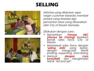 SELLING
Aktivitas yang dilakukan agar
target customer bersedia membeli
produk yang tersedia dgn
perceived value yang ditawarkan
oleh City of Dream Manado.
Dilakukan dengan cara ;
• Menamkan Konsep ABC
(Always Be Closing) kedalam
benak sales force City of
Dream.
• Membekali sales force dengan
‘selling skills’ yang benar,
dengan menguasai teknik
probing, supporting, and closing
• Menjual dengan cara
konsultatif, dan menghindari
teknik ‘tell and sell”.
 