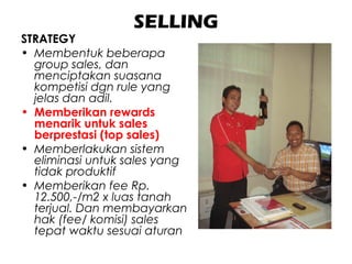 SELLING
STRATEGY
• Membentuk beberapa
group sales, dan
menciptakan suasana
kompetisi dgn rule yang
jelas dan adil.
• Memberikan rewards
menarik untuk sales
berprestasi (top sales)
• Memberlakukan sistem
eliminasi untuk sales yang
tidak produktif
• Memberikan fee Rp.
12.500,-/m2 x luas tanah
terjual. Dan membayarkan
hak (fee/ komisi) sales
tepat waktu sesuai aturan
 