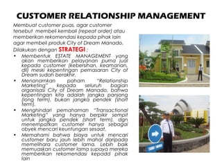 CUSTOMER RELATIONSHIP MANAGEMENT
Membuat customer puas, agar customer
tersebut membeli kembali (repeat order) atau
memberikan rekomendasi kepada pihak lain
agar membeli produk City of Dream Manado.
Dilakukan dengan STRATEGI ;
• Membentuk ESTATE MANAGEMENT yang
akan memberikan pelayanan purna jual
kepada customer (kebersihan, keamanan,
dll) meski kepentingan pemasaran City of
Dream sudah berakhir.
• Menanamkan paham “Relationship
Marketing” kepada seluruh bagian
organisasi City of Dream Manado, bahwa
kepentingan kita adalah jangka panjang
(long term), bukan jangka pendek (short
term).
• Menghindari pemahaman “Transactional
Marketing” yang hanya berpikir sempit
untuk jangka pendek (short term), dgn
menempatkan customer hanya sebagai
obyek mencari keuntungan sesaat.
• Memahami bahwa biaya untuk mencari
customer baru jauh lebih mahal daripada
memelihara customer lama. Lebih baik
memuaskan customer lama supaya mereka
memberikan rekomendasi kepadd pihak
lain
 