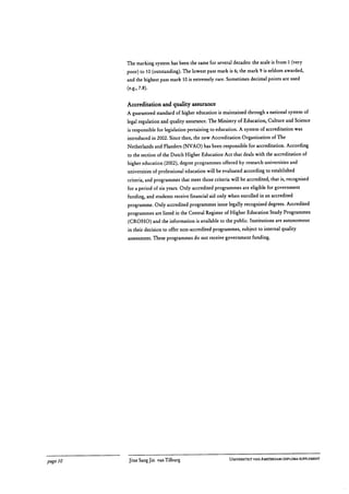 The marking system has been the same for several decades: the scale is from 1 (very
poor) to 10 (outstanding). The lowest pass mark is 6; the mark 9 is seldom awarded,
and the highest pass mark 10 is extremely rare. Sometimes decimal points are used
(e.g., 7.8).
Accreditation and quality assurance
A guaranteed standard of higher education is maintained through a national system of
legal regulation and quality assurance. The Ministry of Education, Culture and Science
is responsible for legislation pertaining to education. A system of accreditation was
introduced in 2002. Since then, the new Accreditation Organization of The
Netherlands and Flanders (NVAO) has been responsible for accreditation. According
to the section of the Dutch Higher Education Act that deals with the accreditation of
higher education (2002), degree programmes offered by research universities and
universities of professional education will be evaluated according to established
criteria, and programmes that meet those criteria will be accredited, that is, recognised
for a period of six years. Only accredited programmes are eligible for government
funding, and students receive financial aid only when enrolled in an accredited
programme. Only accredited programmes issue legally recognised degrees. Accredited
programmes are listed in the Central Register of Higher Education Study Programmes
(CROHO) and the information is available to the public. Institutions are autonomous
in their decision to offer non-accredited programmes, subject to internal quality
assessment. These programmes do not receive government funding.
page 10	 Jitse Sang Jin van Tilburg
	 UNIVERSITEIT VAN AMSTERDAM I DIPLOMA SUPPLEMENT
 
