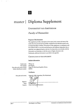 jc
x
master Diploma Supplement
UNIVERSITEIT VAN AMSTERDAM
Faculty of Humanities
Purpose of this document
This supplement provides a description of the nature, level, content and status of the
studies that were pursued and successfully completed by the individual named on the
accompanying degree certificate. The purpose of this supplement, in combination with '
the certificate itself, is to provide interested parties with sufficient independent data to
make their own judgments based on the facts. For those who are not familiar with the
Universiteit van Amsterdam or with the system of higher education in the
Netherlands, additional information is provided in the appendix.
CERTIFICATION OF THE SUPPLEMENT
Student information
	
Family name	 Tilburg, van
	
First name(s)	 Jitse Sang Jin
	
Date, place and country of birth	 August 18, 1982, Seoul, Republic of Korea
	
Student identification number	 0248738
Certification
Date, place and country	 August 1, 2008, A sterdam, The Netherlands
Signature
	
Name	 Dr.	 olten
	
Capacity	 Chair of the Board of Examiners
page 1	 Jitse Sang Jin van Tilburg
	 UNIVERSITEIT VAN AMSTERDAM I DIPLOMA SUPPLEMENT
 