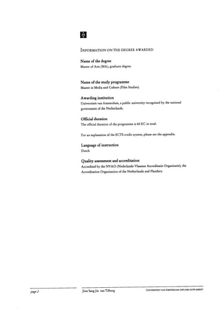 INFORMATION ON THE DEGREE AWARDED
Name of the degree
Master of Arts (MA), graduate degree.
Name of the study programme
Master in Media and Culture (Film Studies).
Awarding institution
Universiteit van Amsterdam, a public university recognised by the national
government of the Netherlands.
Official duration
The official duration of the programme is 60 EC in total.
For an explanation of the ECTS credit system, please see the appendix.
Language of instruction
Dutch
Quality assessment and accreditation
Accredited by the NVAO (Nederlands-Vlaamse Accreditatie Organisatie), the
Accreditation Organisation of the Netherlands and Flanders.
page 2	 Jitse Sang Jin van Tilburg
	 UNIVERSITEIT VAN AMSTERDAM DIPLOMA SUPPLEMENT
 