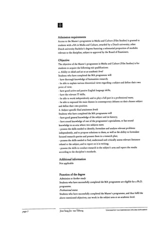 Admission requirements
Access to the Master's programme in Media and Culture (Film Studies) is granted to
students with a BA in Media and Culture, awarded by a Dutch university; other
Dutch university Bachelor's degrees featuring a substantial proportion of modules
relevant to the discipline, subject to approval by the Board of Examiners.
Objective
The objective of the Master's programme in Media and Culture (Film Studies) is for
students to acquire the following exit qualifications:
a. Ability to think and act at an academic level
Students who have completed the MA programme will
- have thorough knowledge of humanities research;
- be able to explain various theoretical views regarding a subject and define their own
point of view;
- have good active and passive English language skills;
- have the relevant IT skills;
- be able to work independently and to play a full part in a professional team;
- be able to expound the main themes in contemporary debates on their chosen subject
and define their own position.
b. Subject-specific final attainment levels
Students who have completed the MA programme will
- have good general knowledge of the subject and its history;
- have sound knowledge of one of the programme's specialisms, or has sound
knowledge in an area where two subjects meet.
- possess the skills needed to identify, formulate and analyse relevant problems
independently, and to propose solutions to them, as well as the ability to formulate
focused research queries and present them in a research plan;
- possess the skills needed to find, understand and critically assess relevant literature
related to the subject, and to report on it in writing;
- possess the skills to conduct research in the subject's area and report the results
according to the discipline's standards.
Additional information
Not applicable
Function of the degree
Admission to further study
Students who have successfully completed the MA programme are eligible for a Ph.D.
programme.
Professional status
Students who have successfully completed the Master's programme, and thus fulfil the
above-mentioned objectives, can work in the subject area at an academic level.
page 3	 Jitse Sang Jin van Tilburg
	 UNIVERSITEIT VAN AMSTERDAM I DIPLOMA SUPPLEMENT
 