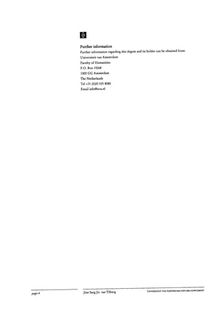 m
Further information
Further information regarding this degree and its holder can be obtained from:
Universiteit van Amsterdam
Faculty of Humanities
P.O. Box 19268
1000 GG Amsterdam
The Netherlands
Tel +31 (0)20 525 8080
Email info@uva.nl
UNIVERSITEIT VAN AMSTERDAM I DIPLOMA SUPPLEMENT
page 4	 Jitse Sang Jin van Tilburg
 