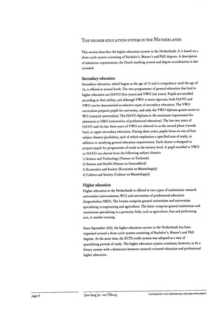 THE HIGHER EDUCATION SYSTEM IN THE NETHERLANDS
This section describes the higher education system in the Netherlands. It is based on a
three-cycle system consisting of Bachelor's, Master's and PhD degrees. A description
of admission requirements, the Dutch marking system and degree accreditation is also
included.
Secondary education
Secondary education, which begins at the age of 12 and is compulsory until the age of
16, is offered at several levels. The two programmes of general education that lead to
higher education are HAVO (five years) and VWO (six years). Pupils are enrolled
according to their ability, and although VWO is more rigorous, both HAVO and
VWO can be characterised as selective types of secondary education. The VWO
curriculum prepares pupils for university, and only the VWO diploma grants access to
WO (research universities). The HAVO diploma is the minimum requirement for
admission to HBO (universities of professional education). The last two years of
HAVO and the last three years of WO are referred to as the second phase (tweede
fase), or upper secondary education. During these years, pupils focus on one of four
subject clusters (profielen), each of which emphasises a specified area of study, in
addition to satisfying general education requirements. Each cluster is designed to
prepare pupils for programmes of study at the tertiary level. A pupil enrolled in VWO
or HAVO can choose from the following subject clusters:
1)Science and Technology (Natuur en Techniek)
2) Science and Health (Natuur en Gezondheid)
3) Economics and Society (Economie en Maatschappij)
4) Culture and Society (Cultuur en Maatschappij)
Higher education
Higher education in the Netherlands is offered at two types of institutions: research
universities (universiteiten; WO) and universities of professional education
(hogescholen; HBO). The former comprise general universities and universities
specialising in engineering and agriculture. The latter comprise general institutions and
institutions specialising in a particular field, such as agriculture, fine and performing
arts, or teacher training.
Since September 2002, the higher education system in the Netherlands has been
organised around a three-cycle system consisting of Bachelor's, Master's and PhD
degrees. At the same time, the ECTS credit system was adopted as a way of
quantifying periods of study. The higher education system continues, however, to be a
binary system with a distinction between research-oriented education and professional
higher education.
page 8	 Jitse Sang Jin van Tilburg
	 UNIVERSITEIT VAN AMSTERDAM I DIPLOMA SUPPLEMENT
 
