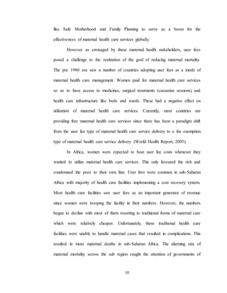10
like Safe Motherhood and Family Planning to serve as a boost for the
effectiveness of maternal health care services globally.
However as envisaged by these maternal health stakeholders, user fees
posed a challenge to the realization of the goal of reducing maternal mortality.
The pre 1980 era saw a number of countries adopting user fees as a mode of
maternal health care management. Women paid for maternal health care services
so as to have access to medicines, surgical treatments (caesarian sessions) and
health care infrastructure like beds and wards. These had a negative effect on
utilization of maternal health care services. Currently, most countries are
providing free maternal health care services since there has been a paradigm shift
from the user fee type of maternal health care service delivery to a fee exemption
type of maternal health care service delivery (World Health Report, 2005).
In Africa, women were expected to bear user fee costs whenever they
wanted to utilize maternal health care services. This only favoured the rich and
condemned the poor to their own fate. User fees were common in sub-Saharan
Africa with majority of health care facilities implementing a cost recovery system.
Most health care facilities saw user fees as an important generator of revenue
since women were trooping the facility in their numbers. However, the numbers
began to decline with most of them resorting to traditional forms of maternal care
which were relatively cheaper. Unfortunately, these traditional health care
facilities were unable to handle maternal cases that resulted in complications. This
resulted in more maternal deaths in sub-Saharan Africa. The alarming rate of
maternal mortality across the sub region caught the attention of governments of
 