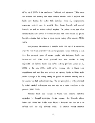 12
(Witter et al, 2007). In the rural areas, Traditional birth attendants (TBAs) carry
out deliveries and normally refer more complex maternal cases to hospitals and
health care facilities for skilled birth deliveries. More so, comprehensive
emergency obstetric care is available from district hospitals and regional
hospitals, as well as national referral hospitals. The private sector also offers
maternal health care services to women in Ghana with some mission and private
hospitals extending their services to more remote regions of the country (MOH,
2007).
The provision and utilization of maternal health care services in Ghana has
over the years been confronted with several problems. Issues pertaining to user
fees, low economic status of women coupled with inadequate health care
infrastructure and skilled health personnel have been identified as being
responsible for maternal health care service delivery problems (James et al.,
2005). In the early 2000s, health service coverage rates in Ghana were
unsatisfactory and user fees were seen as an important barrier to higher health
service coverage in the country. During this period, the maternal mortality rate in
the country was high and not improving. The low proportion of births supervised
by trained medical professionals was also seen as a major contributor to this
problem (WHO, 2007).
Maternal health care services in Ghana were rendered ineffective
particularly by financial constraints. Service providers like hospitals, clinics,
health care centres and facilities were forced to implement user fees so as to
recover costs and stay financially sound. This situation created utilization
 