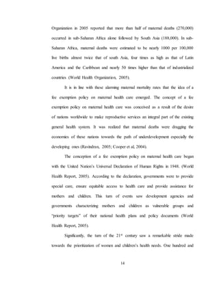 14
Organization in 2005 reported that more than half of maternal deaths (270,000)
occurred in sub-Saharan Africa alone followed by South Asia (188,000). In sub-
Saharan Africa, maternal deaths were estimated to be nearly 1000 per 100,000
live births almost twice that of south Asia, four times as high as that of Latin
America and the Caribbean and nearly 50 times higher than that of industrialized
countries (World Health Organization, 2005).
It is in line with these alarming maternal mortality rates that the idea of a
fee exemption policy on maternal health care emerged. The concept of a fee
exemption policy on maternal health care was conceived as a result of the desire
of nations worldwide to make reproductive services an integral part of the existing
general health system. It was realized that maternal deaths were dragging the
economies of these nations towards the path of underdevelopment especially the
developing ones (Ravindran, 2005; Cooper et al, 2004).
The conception of a fee exemption policy on maternal health care began
with the United Nation’s Universal Declaration of Human Rights in 1948. (World
Health Report, 2005). According to the declaration, governments were to provide
special care, ensure equitable access to health care and provide assistance for
mothers and children. This turn of events saw development agencies and
governments characterizing mothers and children as vulnerable groups and
“priority targets” of their national health plans and policy documents (World
Health Report, 2005).
Significantly, the turn of the 21st century saw a remarkable stride made
towards the prioritization of women and children’s health needs. One hundred and
 