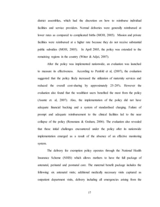 17
district assemblies, which had the discretion on how to reimburse individual
facilities and service providers. Normal deliveries were generally reimbursed at
lower rates as compared to complicated births (MOH, 2005). Mission and private
facilities were reimbursed at a higher rate because they do not receive substantial
public subsidies (MOH, 2005). In April 2005, the policy was extended to the
remaining regions in the country (Witter & Adjei, 2007).
After the policy was implemented nationwide, an evaluation was launched
to measure its effectiveness. According to Penfold et al, (2007), the evaluation
suggested that the policy likely increased the utilization of maternity services and
reduced the overall cost-sharing by approximately 25-28%. However the
evaluation also found that the wealthiest users benefited the most from the policy
(Asante et. al, 2007). Also, the implementation of the policy did not have
adequate financial backing and a system of standardised charging. Failure of
prompt and adequate reimbursement to the clinical facilities led to the near
collapse of the policy (Ronsmans & Graham, 2006). The evaluation also revealed
that these initial challenges encountered under the policy after its nationwide
implementation emerged as a result of the absence of an effective monitoring
system.
The delivery fee exemption policy operates through the National Health
Insurance Scheme (NHIS) which allows mothers to have the full package of
antenatal, perinatal and postnatal care. The maternal benefit package includes the
following: six antenatal visits; additional medically necessary visits captured as
outpatient department visits, delivery including all emergencies arising from the
 