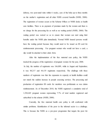 18
delivery, two post-natal visits within 6 weeks, care of the baby up to three months
on the mother’s registration and all other NHIS covered benefits (NHIS, 2008).
The registration of women occurs at the Scheme Offices or NHIS desks at health
care facilities. There is no payment of premium made by the women and there is
no charge for the processing fee as well as no waiting period (NHIS, 2008). The
waiting period was waived so as to ensure that women can start using their
benefits under the NHIS plan immediately. Normal NHIS insured persons would
have the waiting period because they would need to be issued an ID card for
reimbursement processing. For pregnant women who would not have a card, a
slip would be attached to their claim form.
After the implementation of the free maternal care policy, the NHIS
tracked the progress of the registration of pregnant women for the year, 2008.
In July, the number of registrants was 166,009, while in August and September;
it was 80,217 and 44,135 registrants respectively. The challenge with these
numbers of registrants was that the expansion in capacity at health facilities could
not match the sudden increase in people assessing services. The processing and
production of registration ID cards for members was problematic as was claims
reimbursement. As of December 2010, the NHIS registered a cumulative total of
1,394,445 pregnant women representing 7.7% of total number registered and
subscribed to the scheme (NHIS, 2008).
Currently, the free maternal health care policy is still confronted with
similar problems. Identification of the poor in the informal sector is a challenge.
This is because the NHIS as a pro-poor programme that targets the poor for
 