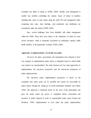19
exemption has failed in doing so (NHIS, 2008). Identity card management is
another key problem confronting the scheme. Issues of delays in members
obtaining their cards on time, delays along the entire ID card management chain,
comprising data entry, data batching, card production and distribution are
encountered under the scheme (NHIS, 2008).
Also, several challenges have been identified with claims management
within the NHIS. There have been delays in the submission of claims by some
service providers, which is frequently occasioned by inadequate capacity within
health facilities in the preparation of claims (NHIS, 2008).
Approaches to implementation of a health care policy
All across the globe, governments and organizations have adopted or have
ever adopted an implementation policy theory as blueprints based on which health
care projects are operationalized. The study discusses the two main approaches to
implementation; the top-down perspective and the bottom-up perspective of
policy implementation.
The top-down policy implementation perspective is based on the
assumption that policy goals can be specified and carried out successfully by
policy makers through the setting up of certain mechanisms (Palumbo and Calista,
1990). The approach is exclusively based on the views of the policymaker and
gives the policy maker the power to manipulate his/her environment and
resources at his/her disposal in order to operationalize policy goals (Younis and
Davidson, 1990). Implementation as seen under this policy implementation
 