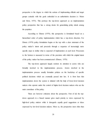 20
perspective is the degree to which the actions of implementing officials and target
groups coincide with the goals embodied in an authoritative decision (v. Meter
and Horn, 1975). This portrays the top-down approach as an implementation
policy perspective that has a strong desire for generalizing policy ideals among
the populace.
According to Elmore (1978), this perspective is formulated based on a
hierarchical order of policy implementation which has a top-down direction. For
Elmore (1978) policy formulation begins at the top with a clear statement of the
policy maker’s intent and proceeds through a sequence of increasingly more
specific steps to define what is expected of implementers at each level. Procession
to the bottom is measured in terms of the precision with which the original intent
of the policy maker has been communicated (Elmore, 1978).
The top-down approach largely restricts its attention to actors who are
formally involved in the implementation process. Actors involved in the
implementation process usually formulate policies on the backdrop of specific
political decisions which are eventually passed into law. It is from here that
implementation down the system is initiated with the help of lower-level decision
makers who operate under the control of higher-level decision makers who are the
main custodians of the policy.
There are however criticisms about the perspective. First of all, the top-
down approach in a biased manner gives much priority to views expressed by
high-level policy makers while it disregards equally good suggestions or ideas
expressed by low-level decision makers. More so, the perspective most often than
 